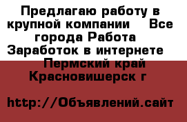 Предлагаю работу в крупной компании  - Все города Работа » Заработок в интернете   . Пермский край,Красновишерск г.